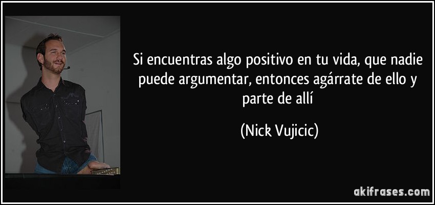Si encuentras algo positivo en tu vida, que nadie puede argumentar, entonces agárrate de ello y parte de allí (Nick Vujicic)