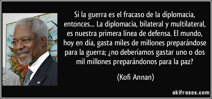 Si la guerra es el fracaso de la diplomacia, entonces... La diplomacia, bilateral y multilateral, es nuestra primera línea de defensa. El mundo, hoy en día, gasta miles de millones preparándose para la guerra; ¿no deberíamos gastar uno o dos mil millones preparándonos para la paz? (Kofi Annan)