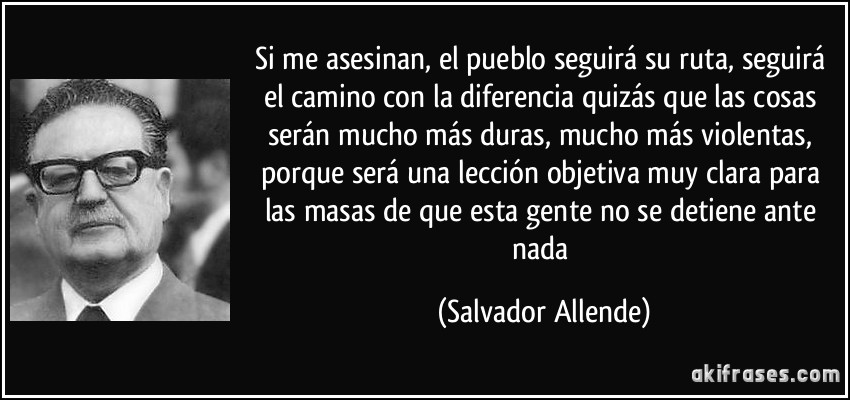 Si me asesinan, el pueblo seguirá su ruta, seguirá el camino con la diferencia quizás que las cosas serán mucho más duras, mucho más violentas, porque será una lección objetiva muy clara para las masas de que esta gente no se detiene ante nada (Salvador Allende)