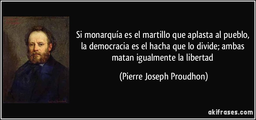 Si monarquía es el martillo que aplasta al pueblo, la democracia es el hacha que lo divide; ambas matan igualmente la libertad (Pierre Joseph Proudhon)
