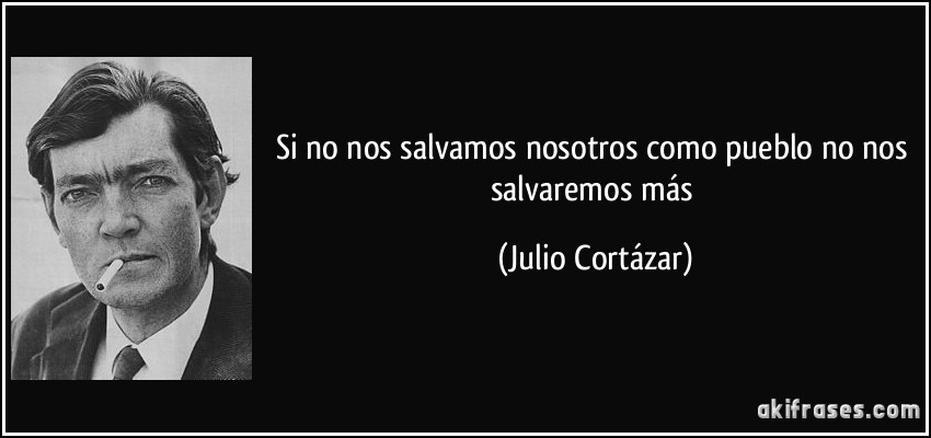 Si no nos salvamos nosotros como pueblo no nos salvaremos más (Julio Cortázar)