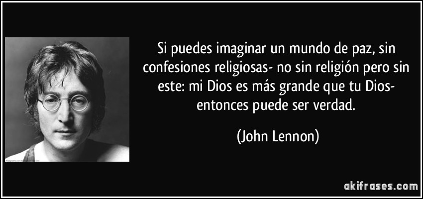 Si puedes imaginar un mundo de paz, sin confesiones religiosas- no sin religión pero sin este: mi Dios es más grande que tu Dios- entonces puede ser verdad. (John Lennon)
