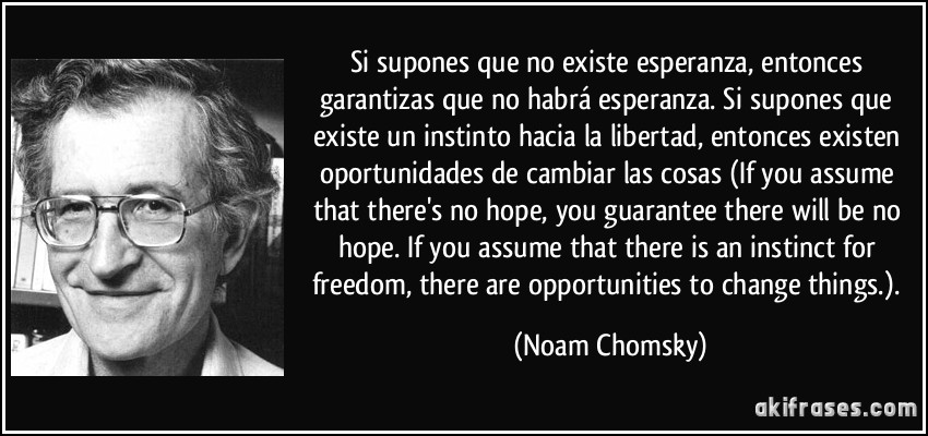 Si supones que no existe esperanza, entonces garantizas que no habrá esperanza. Si supones que existe un instinto hacia la libertad, entonces existen oportunidades de cambiar las cosas (If you assume that there's no hope, you guarantee there will be no hope. If you assume that there is an instinct for freedom, there are opportunities to change things.). (Noam Chomsky)