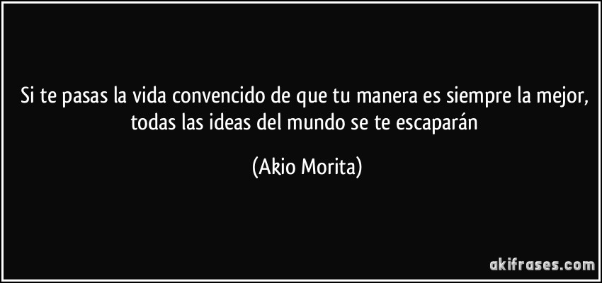 Si te pasas la vida convencido de que tu manera es siempre la mejor, todas las ideas del mundo se te escaparán (Akio Morita)
