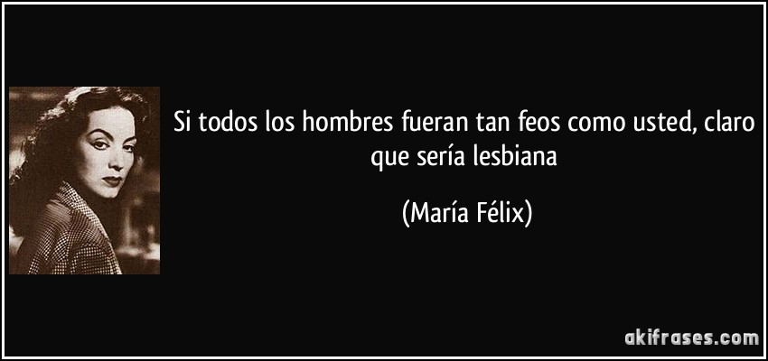 Si todos los hombres fueran tan feos como usted, claro que sería lesbiana (María Félix)