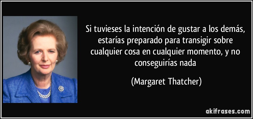 Si tuvieses la intención de gustar a los demás, estarías preparado para transigir sobre cualquier cosa en cualquier momento, y no conseguirías nada (Margaret Thatcher)