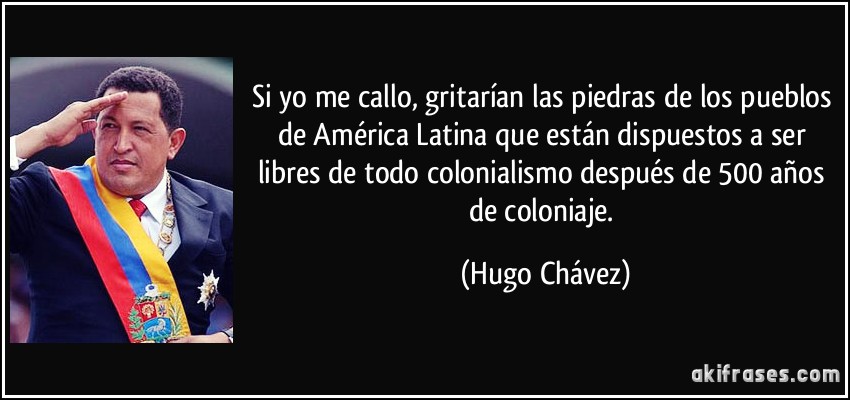 Si yo me callo, gritarían las piedras de los pueblos de América Latina que están dispuestos a ser libres de todo colonialismo después de 500 años de coloniaje. (Hugo Chávez)