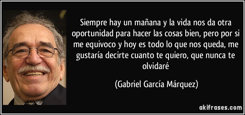 Siempre hay un mañana y la vida nos da otra oportunidad para hacer las cosas bien, pero por si me equivoco y hoy es todo lo que nos queda, me gustaría decirte cuanto te quiero, que nunca te olvidaré (Gabriel García Márquez)