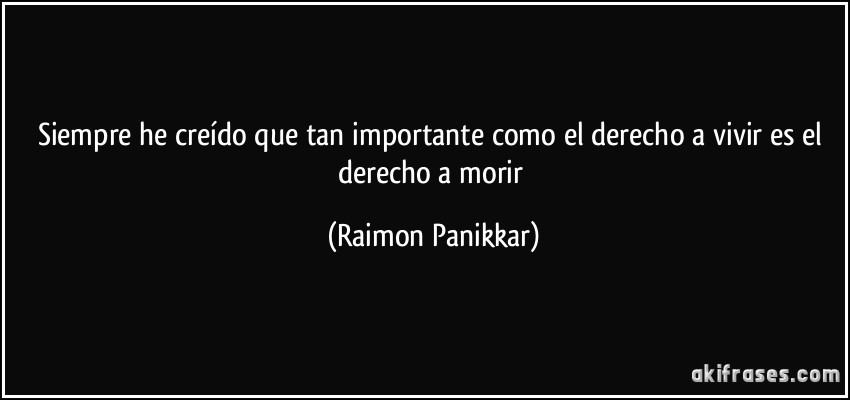 Siempre he creído que tan importante como el derecho a vivir es el derecho a morir (Raimon Panikkar)