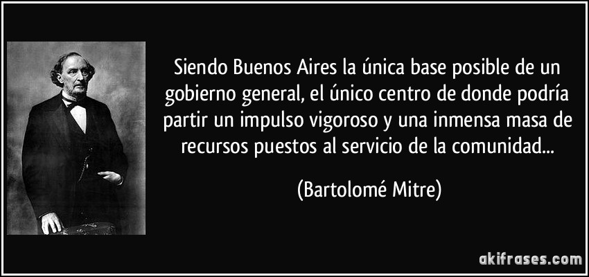 Siendo Buenos Aires la única base posible de un gobierno general, el único centro de donde podría partir un impulso vigoroso y una inmensa masa de recursos puestos al servicio de la comunidad... (Bartolomé Mitre)
