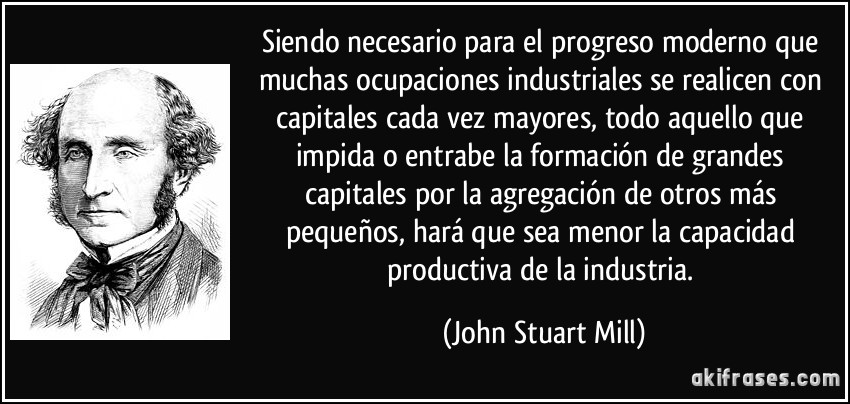 Siendo necesario para el progreso moderno que muchas ocupaciones industriales se realicen con capitales cada vez mayores, todo aquello que impida o entrabe la formación de grandes capitales por la agregación de otros más pequeños, hará que sea menor la capacidad productiva de la industria. (John Stuart Mill)