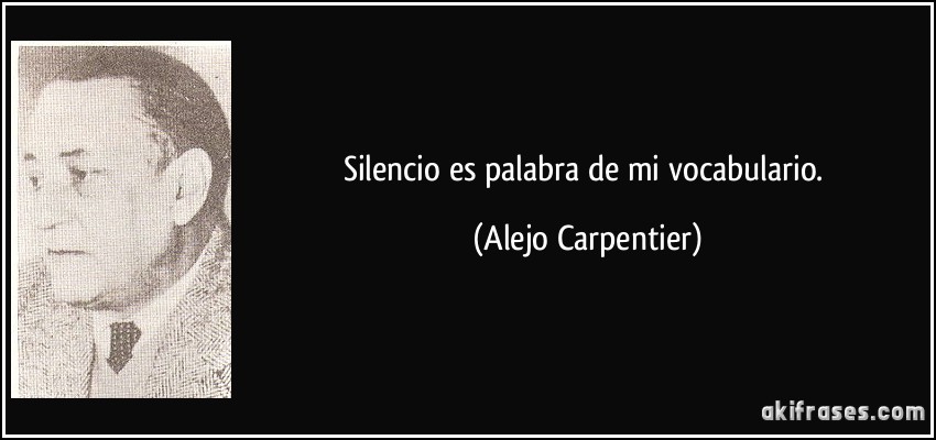 Silencio es palabra de mi vocabulario. (Alejo Carpentier)