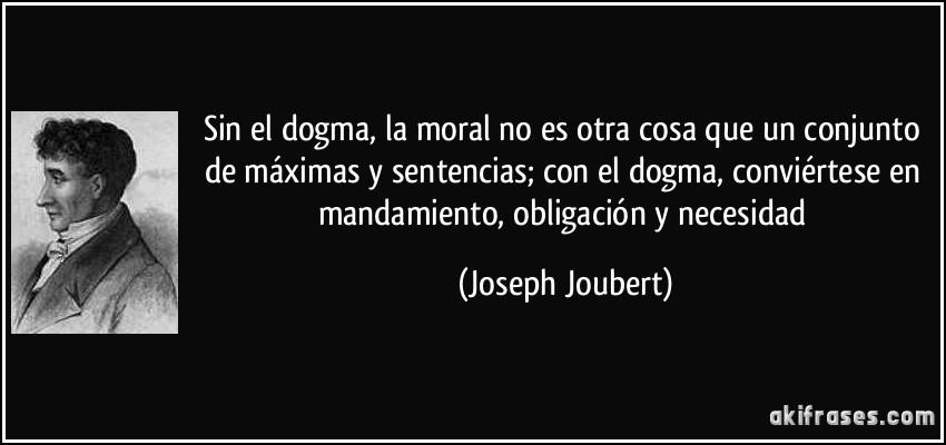 Sin el dogma, la moral no es otra cosa que un conjunto de máximas y sentencias; con el dogma, conviértese en mandamiento, obligación y necesidad (Joseph Joubert)