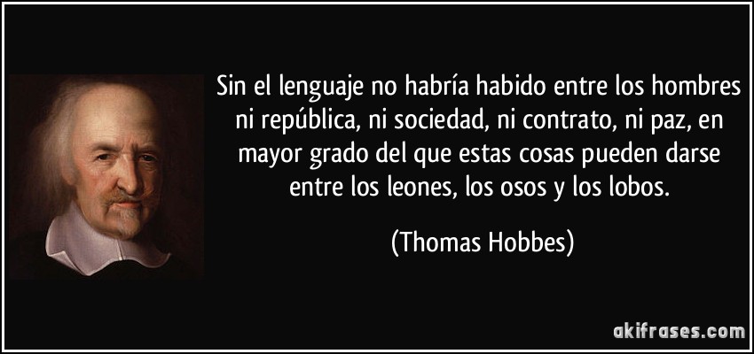 Sin el lenguaje no habría habido entre los hombres ni república, ni sociedad, ni contrato, ni paz, en mayor grado del que estas cosas pueden darse entre los leones, los osos y los lobos. (Thomas Hobbes)