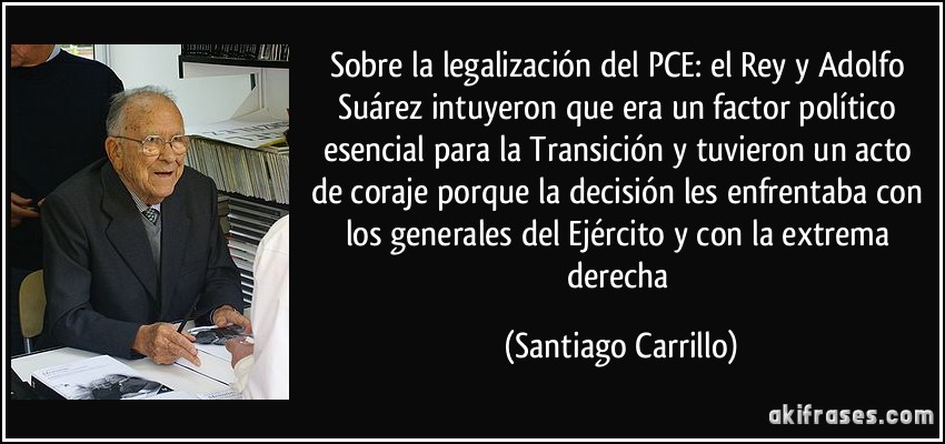 Sobre la legalización del PCE: el Rey y Adolfo Suárez intuyeron que era un factor político esencial para la Transición y tuvieron un acto de coraje porque la decisión les enfrentaba con los generales del Ejército y con la extrema derecha (Santiago Carrillo)