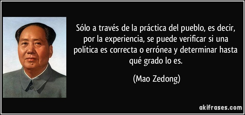 Sólo a través de la práctica del pueblo, es decir, por la experiencia, se puede verificar si una política es correcta o errónea y determinar hasta qué grado lo es. (Mao Zedong)