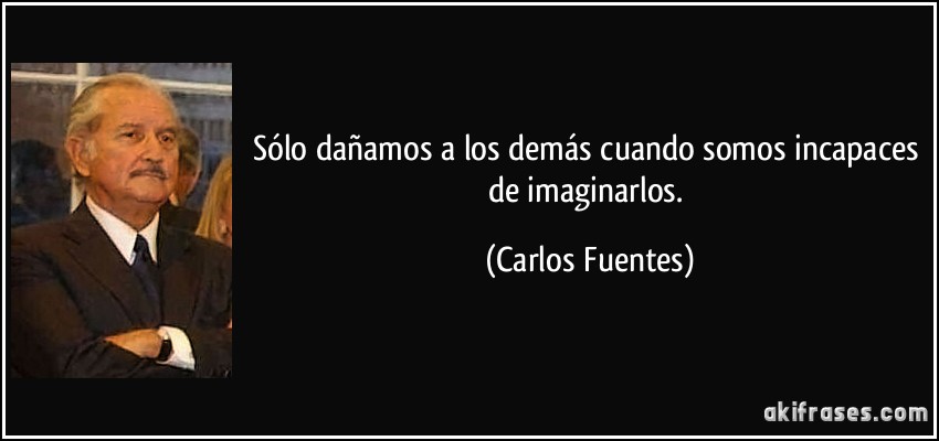 Sólo dañamos a los demás cuando somos incapaces de imaginarlos. (Carlos Fuentes)