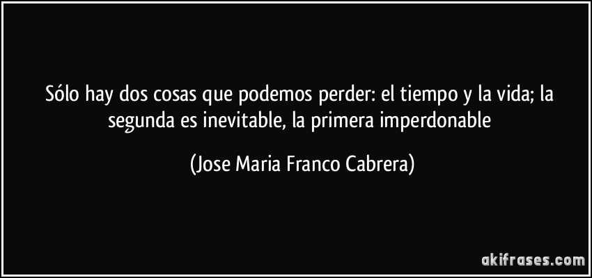 Sólo hay dos cosas que podemos perder: el tiempo y la vida; la segunda es inevitable, la primera imperdonable (Jose Maria Franco Cabrera)