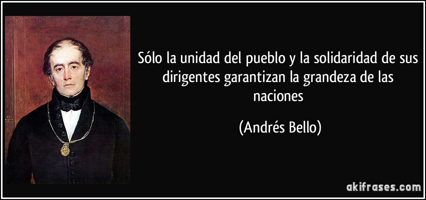Sólo la unidad del pueblo y la solidaridad de sus dirigentes garantizan la grandeza de las naciones (Andrés Bello)
