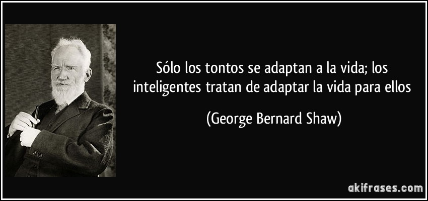 Sólo los tontos se adaptan a la vida; los inteligentes tratan de adaptar la vida para ellos (George Bernard Shaw)