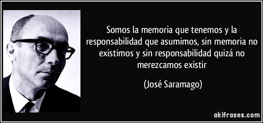 Somos la memoria que tenemos y la responsabilidad que asumimos, sin memoria no existimos y sin responsabilidad quizá no merezcamos existir (José Saramago)