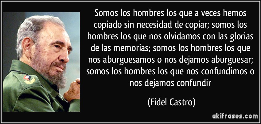Somos los hombres los que a veces hemos copiado sin necesidad de copiar; somos los hombres los que nos olvidamos con las glorias de las memorias; somos los hombres los que nos aburguesamos o nos dejamos aburguesar; somos los hombres los que nos confundimos o nos dejamos confundir (Fidel Castro)