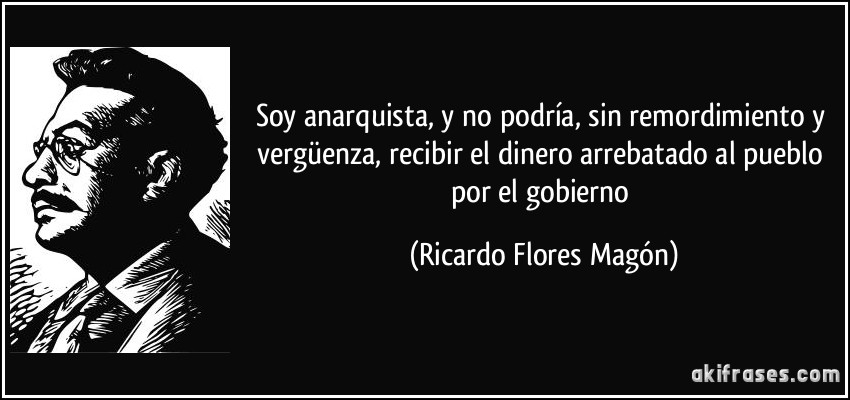 Soy anarquista, y no podría, sin remordimiento y vergüenza, recibir el dinero arrebatado al pueblo por el gobierno (Ricardo Flores Magón)