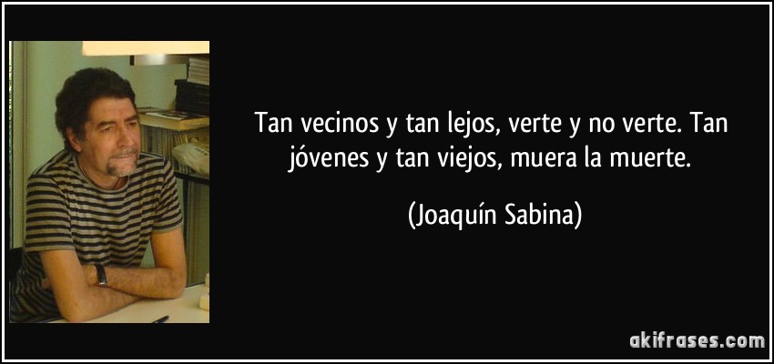 Tan vecinos y tan lejos, verte y no verte. Tan jóvenes y tan viejos, muera la muerte. (Joaquín Sabina)