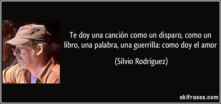 Te doy una canción como un disparo, como un libro, una palabra, una guerrilla: como doy el amor (Silvio Rodríguez)