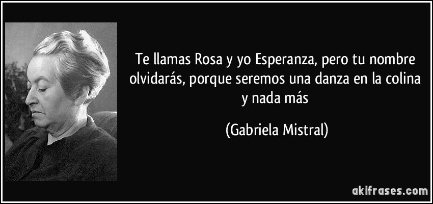 Te llamas Rosa y yo Esperanza, pero tu nombre olvidarás, porque seremos una danza en la colina y nada más (Gabriela Mistral)