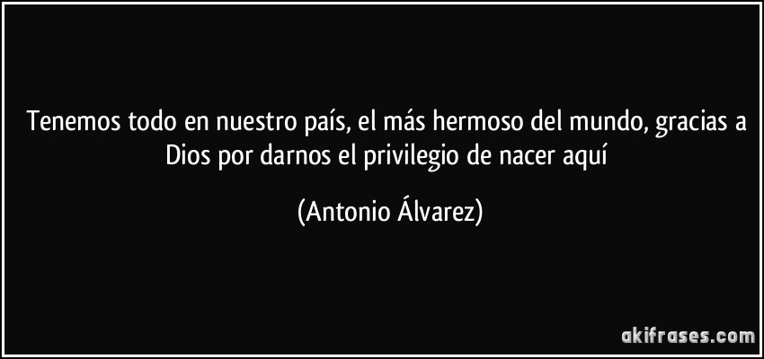 Tenemos todo en nuestro país, el más hermoso del mundo, gracias a Dios por darnos el privilegio de nacer aquí (Antonio Álvarez)