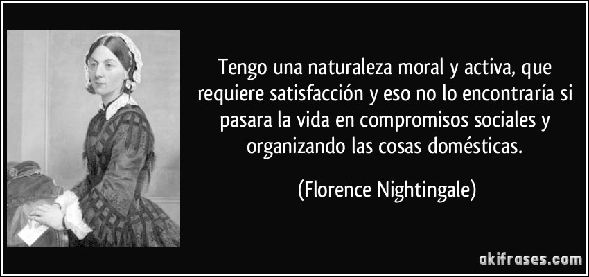 Tengo una naturaleza moral y activa, que requiere satisfacción y eso no lo encontraría si pasara la vida en compromisos sociales y organizando las cosas domésticas. (Florence Nightingale)