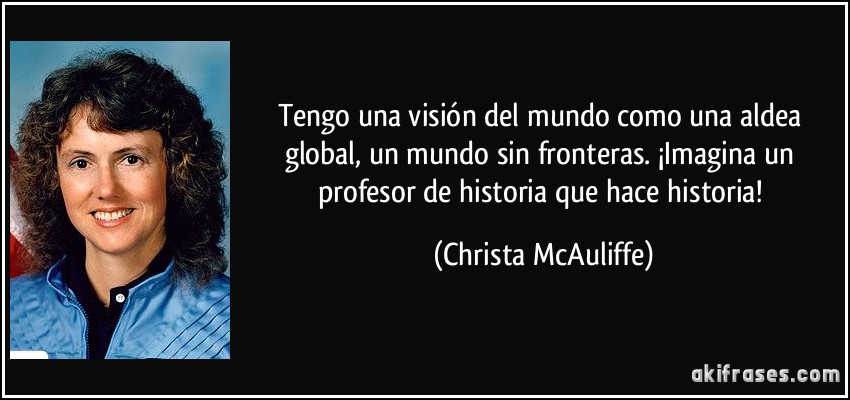 Tengo una visión del mundo como una aldea global, un mundo sin fronteras. ¡Imagina un profesor de historia que hace historia! (Christa McAuliffe)