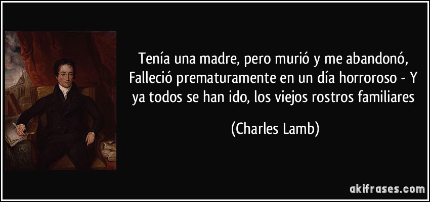 Tenía una madre, pero murió y me abandonó, Falleció prematuramente en un día horroroso - Y ya todos se han ido, los viejos rostros familiares (Charles Lamb)