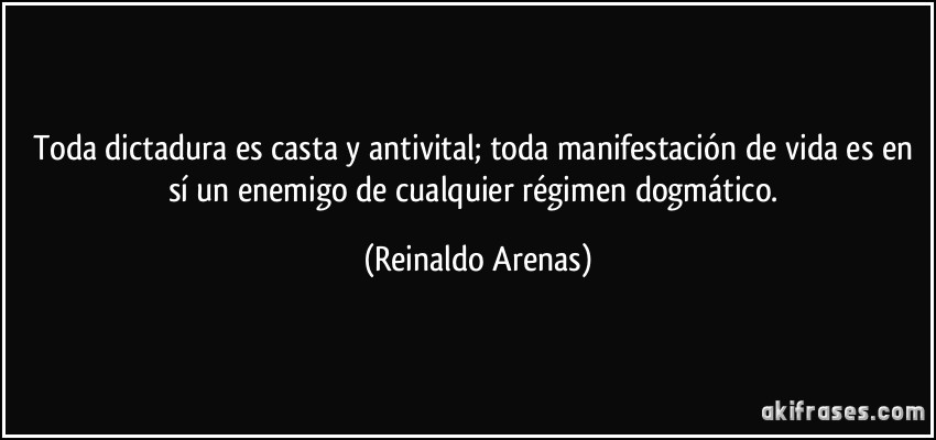 Toda dictadura es casta y antivital; toda manifestación de vida es en sí un enemigo de cualquier régimen dogmático. (Reinaldo Arenas)