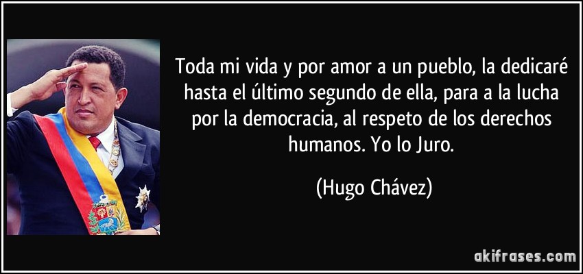 Toda mi vida y por amor a un pueblo, la dedicaré hasta el último segundo de ella, para a la lucha por la democracia, al respeto de los derechos humanos. Yo lo Juro. (Hugo Chávez)