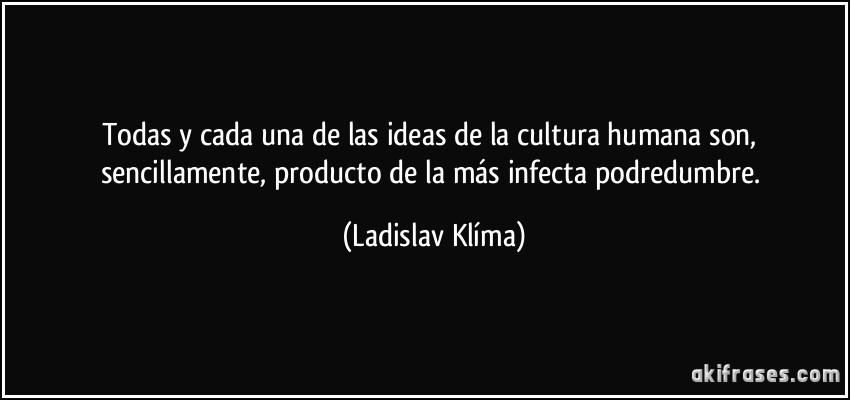 Todas y cada una de las ideas de la cultura humana son, sencillamente, producto de la más infecta podredumbre. (Ladislav Klíma)