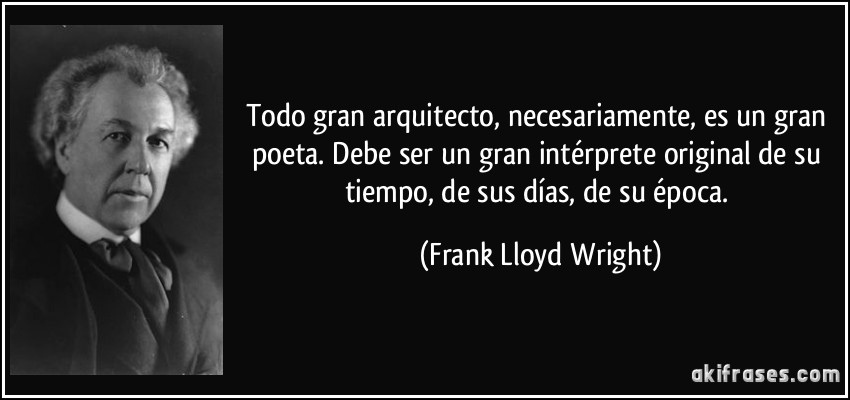 Todo gran arquitecto, necesariamente, es un gran poeta. Debe ser un gran intérprete original de su tiempo, de sus días, de su época. (Frank Lloyd Wright)