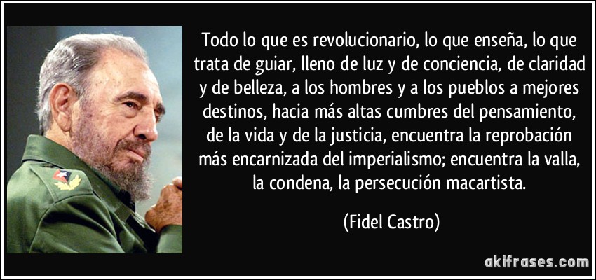 Todo lo que es revolucionario, lo que enseña, lo que trata de guiar, lleno de luz y de conciencia, de claridad y de belleza, a los hombres y a los pueblos a mejores destinos, hacia más altas cumbres del pensamiento, de la vida y de la justicia, encuentra la reprobación más encarnizada del imperialismo; encuentra la valla, la condena, la persecución macartista. (Fidel Castro)