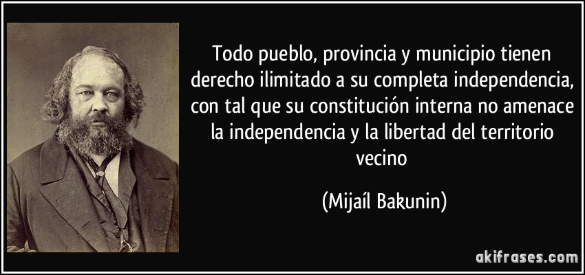 Todo pueblo, provincia y municipio tienen derecho ilimitado a su completa independencia, con tal que su constitución interna no amenace la independencia y la libertad del territorio vecino (Mijaíl Bakunin)