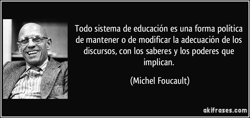 Todo sistema de educación es una forma política de mantener o de modificar la adecuación de los discursos, con los saberes y los poderes que implican. (Michel Foucault)
