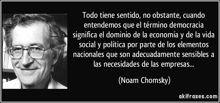 Todo tiene sentido, no obstante, cuando entendemos que el término democracia significa el dominio de la economía y de la vida social y política por parte de los elementos nacionales que son adecuadamente sensibles a las necesidades de las empresas... (Noam Chomsky)