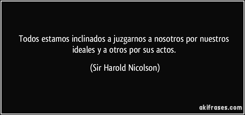 Todos estamos inclinados a juzgarnos a nosotros por nuestros ideales y a otros por sus actos. (Sir Harold Nicolson)