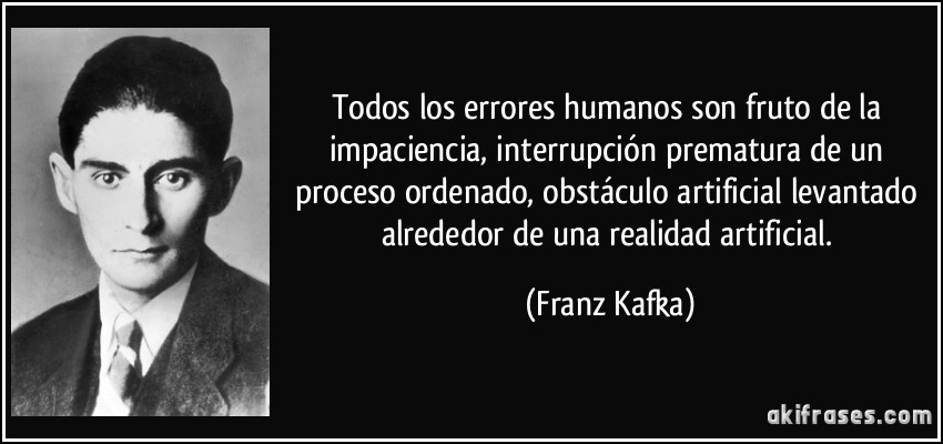 Todos los errores humanos son fruto de la impaciencia, interrupción prematura de un proceso ordenado, obstáculo artificial levantado alrededor de una realidad artificial. (Franz Kafka)