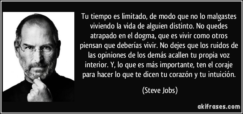 Tu tiempo es limitado, de modo que no lo malgastes viviendo la vida de alguien distinto. No quedes atrapado en el dogma, que es vivir como otros piensan que deberías vivir. No dejes que los ruidos de las opiniones de los demás acallen tu propia voz interior. Y, lo que es más importante, ten el coraje para hacer lo que te dicen tu corazón y tu intuición. (Steve Jobs)