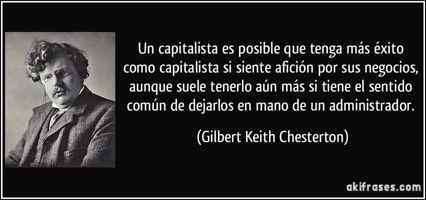 Un capitalista es posible que tenga más éxito como capitalista si siente afición por sus negocios, aunque suele tenerlo aún más si tiene el sentido común de dejarlos en mano de un administrador. (Gilbert Keith Chesterton)