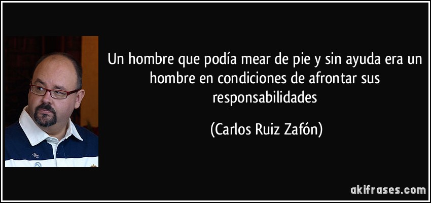 Un hombre que podía mear de pie y sin ayuda era un hombre en condiciones de afrontar sus responsabilidades (Carlos Ruiz Zafón)