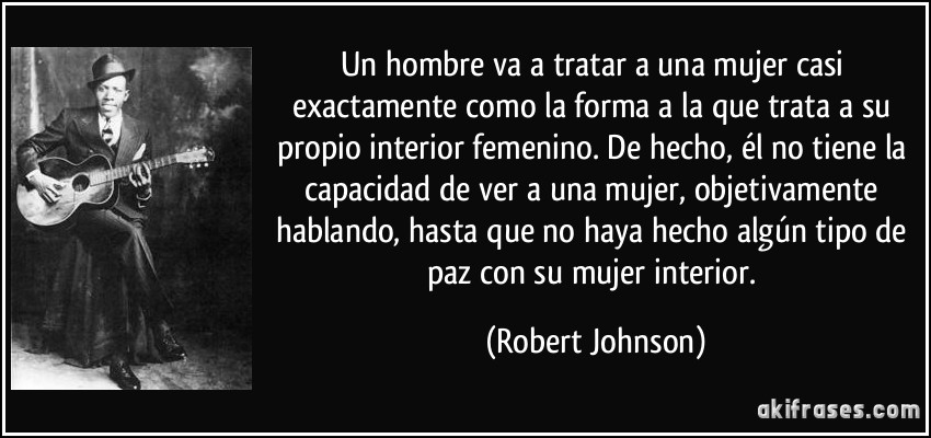 Un hombre va a tratar a una mujer casi exactamente como la forma a la que trata a su propio interior femenino. De hecho, él no tiene la capacidad de ver a una mujer, objetivamente hablando, hasta que no haya hecho algún tipo de paz con su mujer interior. (Robert Johnson)