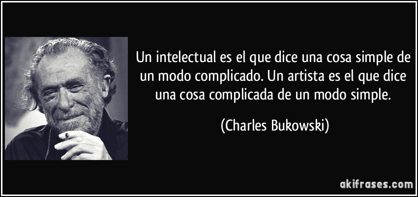 Un intelectual es el que dice una cosa simple de un modo complicado. Un artista es el que dice una cosa complicada de un modo simple. (Charles Bukowski)