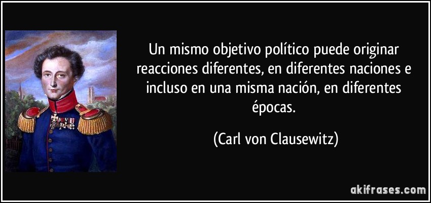 Un mismo objetivo político puede originar reacciones diferentes, en diferentes naciones e incluso en una misma nación, en diferentes épocas. (Carl von Clausewitz)